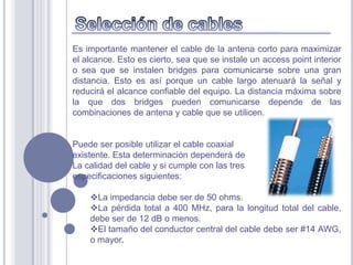 Es importante mantener el cable de la antena corto para maximizar
el alcance. Esto es cierto, sea que se instale un access point interior
o sea que se instalen bridges para comunicarse sobre una gran
distancia. Esto es así porque un cable largo atenuará la señal y
reducirá el alcance confiable del equipo. La distancia máxima sobre
la que dos bridges pueden comunicarse depende de las
combinaciones de antena y cable que se utilicen.


Puede ser posible utilizar el cable coaxial
existente. Esta determinación dependerá de
La calidad del cable y si cumple con las tres
especificaciones siguientes:

    La impedancia debe ser de 50 ohms.
    La pérdida total a 400 MHz, para la longitud total del cable,
    debe ser de 12 dB o menos.
    El tamaño del conductor central del cable debe ser #14 AWG,
    o mayor.
 