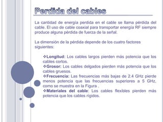 La cantidad de energía perdida en el cable se llama pérdida del
cable. El uso de cable coaxial para transportar energía RF siempre
produce alguna pérdida de fuerza de la señal.

La dimensión de la pérdida depende de los cuatro factores
siguientes:

    Longitud: Los cables largos pierden más potencia que los
    cables cortos.
    Grosor: Los cables delgados pierden más potencia que los
    cables gruesos.
    Frecuencia: Las frecuencias más bajas de 2.4 GHz pierde
    menos potencia que las frecuencias superiores a 5 GHz,
    como se muestra en la Figura .
    Materiales del cable: Los cables flexibles pierden más
    potencia que los cables rígidos.
 