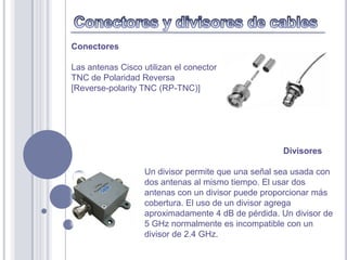 Conectores

Las antenas Cisco utilizan el conector
TNC de Polaridad Reversa
[Reverse-polarity TNC (RP-TNC)]




                                                    Divisores

                   Un divisor permite que una señal sea usada con
                   dos antenas al mismo tiempo. El usar dos
                   antenas con un divisor puede proporcionar más
                   cobertura. El uso de un divisor agrega
                   aproximadamente 4 dB de pérdida. Un divisor de
                   5 GHz normalmente es incompatible con un
                   divisor de 2.4 GHz.
 