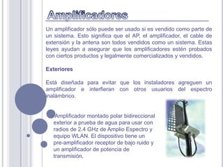 Un amplificador sólo puede ser usado si es vendido como parte de
un sistema. Esto significa que el AP, el amplificador, el cable de
extensión y la antena son todos vendidos como un sistema. Estas
leyes ayudan a asegurar que los amplificadores estén probados
con ciertos productos y legalmente comercializados y vendidos.

Exteriores

Está diseñada para evitar que los instaladores agreguen un
amplificador e interfieran con otros usuarios del espectro
inalámbrico.


    Amplificador montado polar bidireccional
   exterior a prueba de agua para usar con
   radios de 2.4 GHz de Amplio Espectro y
   equipo WLAN. El dispositivo tiene un
   pre-amplificador receptor de bajo ruido y
   un amplificador de potencia de
   transmisión.
 