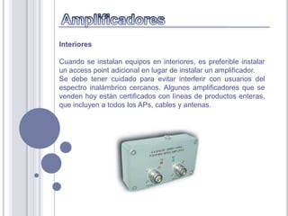 Interiores

Cuando se instalan equipos en interiores, es preferible instalar
un access point adicional en lugar de instalar un amplificador.
Se debe tener cuidado para evitar interferir con usuarios del
espectro inalámbrico cercanos. Algunos amplificadores que se
venden hoy están certificados con líneas de productos enteras,
que incluyen a todos los APs, cables y antenas.
 