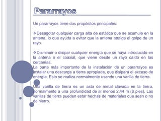 Un pararrayos tiene dos propósitos principales:

Desagotar cualquier carga alta de estática que se acumule en la
antena, lo que ayuda a evitar que la antena atraiga el golpe de un
rayo.

Disminuir o disipar cualquier energía que se haya introducido en
la antena o el coaxial, que viene desde un rayo caído en las
cercanías.
La parte más importante de la instalación de un pararrayos es
instalar una descarga a tierra apropiada, que disipará el exceso de
energía. Esto se realiza normalmente usando una varilla de tierra.

Una varilla de tierra es un asta de metal clavada en la tierra,
normalmente a una profundidad de al menos 2.44 m (8 pies). Las
varillas de tierra pueden estar hechas de materiales que sean o no
de hierro.
 