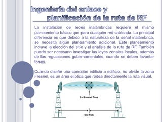 La instalación de redes inalámbricas requiere el mismo
planeamiento básico que para cualquier red cableada. La principal
diferencia es que debido a la naturaleza de la señal inalámbrica,
se necesita algún planeamiento adicional. Este planeamiento
incluye la elección del sitio y el análisis de la ruta de RF. También
puede ser necesario investigar las leyes zonales locales, además
de las regulaciones gubernamentales, cuando se deben levantar
torres.

Cuando diseñe una conexión edificio a edificio, no olvide la zona
Fresnel, es un área elíptica que rodea directamente la ruta visual.
 