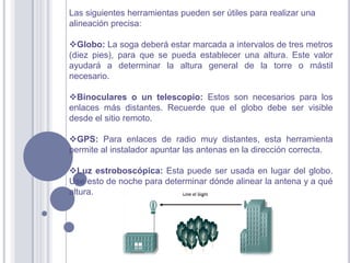 Las siguientes herramientas pueden ser útiles para realizar una
alineación precisa:

Globo: La soga deberá estar marcada a intervalos de tres metros
(diez pies), para que se pueda establecer una altura. Este valor
ayudará a determinar la altura general de la torre o mástil
necesario.

Binoculares o un telescopio: Estos son necesarios para los
enlaces más distantes. Recuerde que el globo debe ser visible
desde el sitio remoto.

GPS: Para enlaces de radio muy distantes, esta herramienta
permite al instalador apuntar las antenas en la dirección correcta.

Luz estroboscópica: Esta puede ser usada en lugar del globo.
Use esto de noche para determinar dónde alinear la antena y a qué
altura.
 