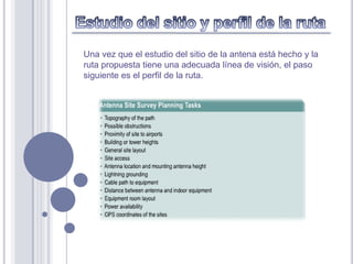 Una vez que el estudio del sitio de la antena está hecho y la
ruta propuesta tiene una adecuada línea de visión, el paso
siguiente es el perfil de la ruta.
 