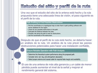Una vez que el estudio del sitio de la antena está hecho y la ruta
propuesta tiene una adecuada línea de visión, el paso siguiente es
el perfil de la ruta.




Después de que el perfil de la ruta está hecho, se debería hacer
un análisis de la ruta. Un análisis de la ruta prevé las peores
obstrucciones potenciales para hacer una instalación confiable.




El uso de una antena de más alta ganancia y un cable de menor
pérdida puede aumentar el nivel de la señal y mejorar el
rendimiento general del sistema.
 