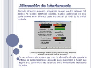 Cuando alinee las antenas, asegúrese de que las dos antenas del
enlace no tengan polaridad cruzada. Luego, asegúrese de que
cada antena esté alineada para maximizar el nivel de la señal
recibida.




En un extremo del enlace por vez, la dirección donde apunta la
antena es cuidadosamente ajustada para maximizar o hacer que
llegue a su punto más alto la lectura en la herramienta indicadora
de señal.
 