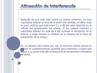 Después de que esto esté hecho en ambos extremos, es muy
importante obtener el nivel de la señal real recibida, en dBm. Esto
es para verificar que esté entre 0 y 4 dB del valor obtenido en el
cálculo del presupuesto del enlace. Si los valores medidos y
calculados difieren en más de 8 dB, controle la alineación de la
antena, y luego busque un defecto en el sistema de la línea de
transmisión de la antena.


En un extremo del enlace por vez, la dirección donde apunta la
antena es cuidadosamente ajustada para maximizar o hacer que
llegue a su punto más alto la lectura en la herramienta indicadora
de señal.
 