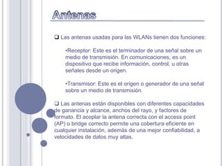  Las antenas usadas para las WLANs tienen dos funciones:

    •Receptor: Este es el terminador de una señal sobre un
    medio de transmisión. En comunicaciones, es un
    dispositivo que recibe información, control, u otras
    señales desde un origen.

    •Transmisor: Este es el origen o generador de una señal
    sobre un medio de transmisión.

 Las antenas están disponibles con diferentes capacidades
de ganancia y alcance, anchos del rayo, y factores de
formato. El acoplar la antena correcta con el access point
(AP) o bridge correcto permite una cobertura eficiente en
cualquier instalación, además de una mejor confiabilidad, a
velocidades de datos muy altas.
 