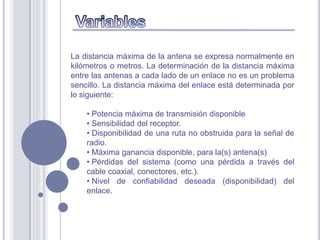 La distancia máxima de la antena se expresa normalmente en
kilómetros o metros. La determinación de la distancia máxima
entre las antenas a cada lado de un enlace no es un problema
sencillo. La distancia máxima del enlace está determinada por
lo siguiente:

    • Potencia máxima de transmisión disponible
    • Sensibilidad del receptor.
    • Disponibilidad de una ruta no obstruida para la señal de
    radio.
    • Máxima ganancia disponible, para la(s) antena(s)
    • Pérdidas del sistema (como una pérdida a través del
    cable coaxial, conectores, etc.).
    • Nivel de confiabilidad deseada (disponibilidad) del
    enlace.
 