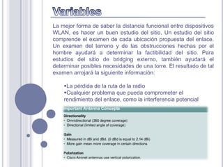 La mejor forma de saber la distancia funcional entre dispositivos
WLAN, es hacer un buen estudio del sitio. Un estudio del sitio
comprende el examen de cada ubicación propuesta del enlace.
Un examen del terreno y de las obstrucciones hechas por el
hombre ayudará a determinar la factibilidad del sitio. Para
estudios del sitio de bridging externo, también ayudará el
determinar posibles necesidades de una torre. El resultado de tal
examen arrojará la siguiente información:

    La pérdida de la ruta de la radio
    Cualquier problema que pueda comprometer el
    rendimiento del enlace, como la interferencia potencial
 