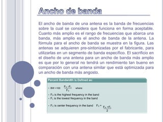 El ancho de banda de una antena es la banda de frecuencias
sobre la cual se considera que funciona en forma aceptable.
Cuanto más amplio es el rango de frecuencias que abarca una
banda, más amplio es el ancho de banda de la antena. La
fórmula para el ancho de banda se muestra en la figura. Las
antenas se adquieren pre-sintonizadas por el fabricante, para
utilizarlas en un segmento de banda específico. El sacrificio en
el diseño de una antena para un ancho de banda más amplio
es que por lo general no tendrá un rendimiento tan bueno en
comparación con una antena similar que está optimizada para
un ancho de banda más angosto.
 
