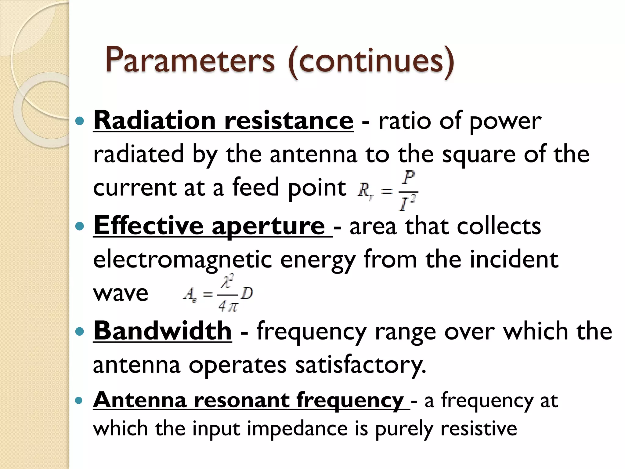 Parameters (continues)
 Radiation resistance - ratio of power
radiated by the antenna to the square of the
current at a feed point
 Effective aperture - area that collects
electromagnetic energy from the incident
wave
 Bandwidth - frequency range over which the
antenna operates satisfactory.
 Antenna resonant frequency - a frequency at
which the input impedance is purely resistive
 