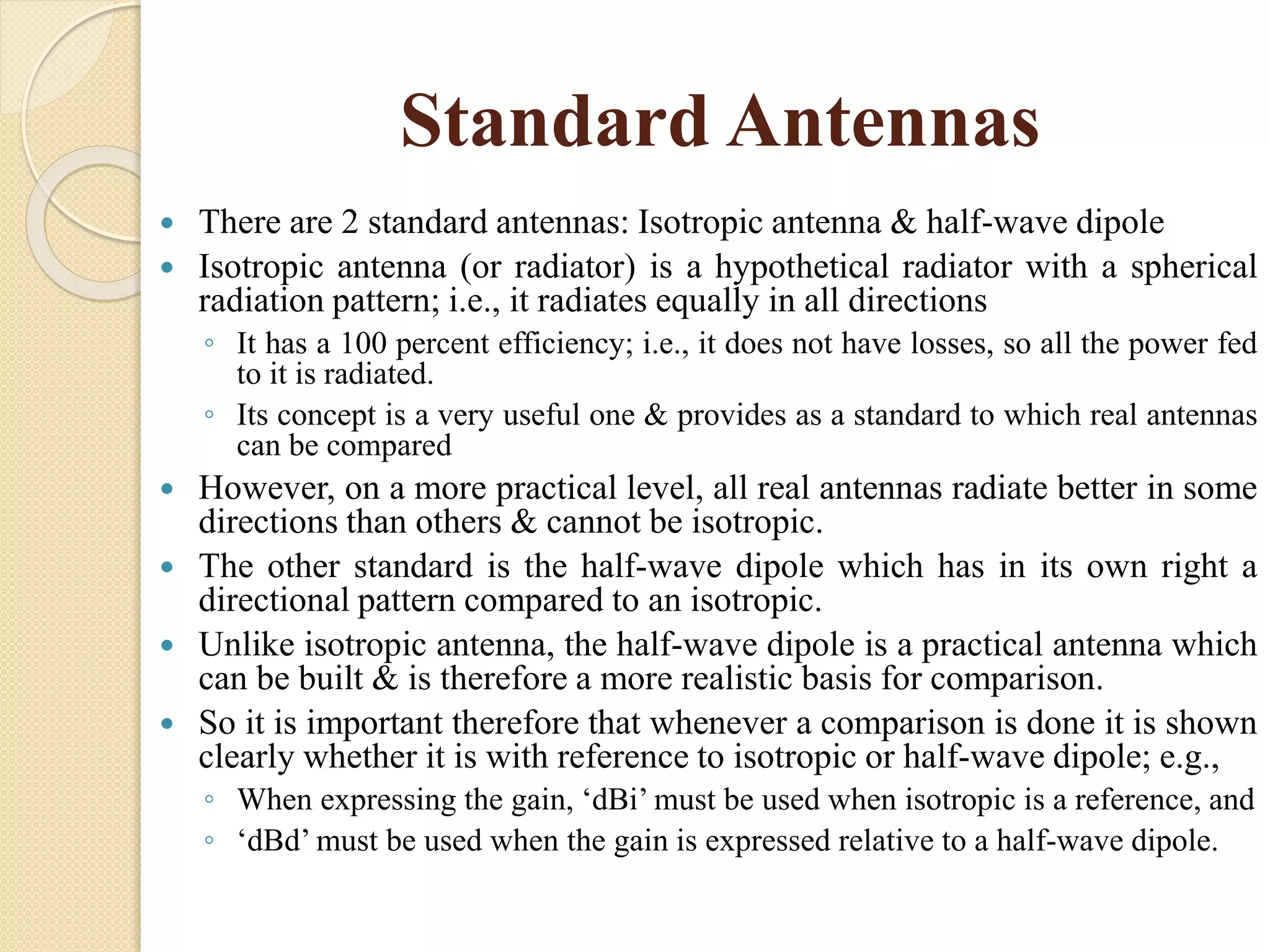 Standard Antennas
 There are 2 standard antennas: Isotropic antenna & half-wave dipole
 Isotropic antenna (or radiator) is a hypothetical radiator with a spherical
radiation pattern; i.e., it radiates equally in all directions
◦ It has a 100 percent efficiency; i.e., it does not have losses, so all the power fed
to it is radiated.
◦ Its concept is a very useful one & provides as a standard to which real antennas
can be compared
 However, on a more practical level, all real antennas radiate better in some
directions than others & cannot be isotropic.
 The other standard is the half-wave dipole which has in its own right a
directional pattern compared to an isotropic.
 Unlike isotropic antenna, the half-wave dipole is a practical antenna which
can be built & is therefore a more realistic basis for comparison.
 So it is important therefore that whenever a comparison is done it is shown
clearly whether it is with reference to isotropic or half-wave dipole; e.g.,
◦ When expressing the gain, ‘dBi’ must be used when isotropic is a reference, and
◦ ‘dBd’ must be used when the gain is expressed relative to a half-wave dipole.
 