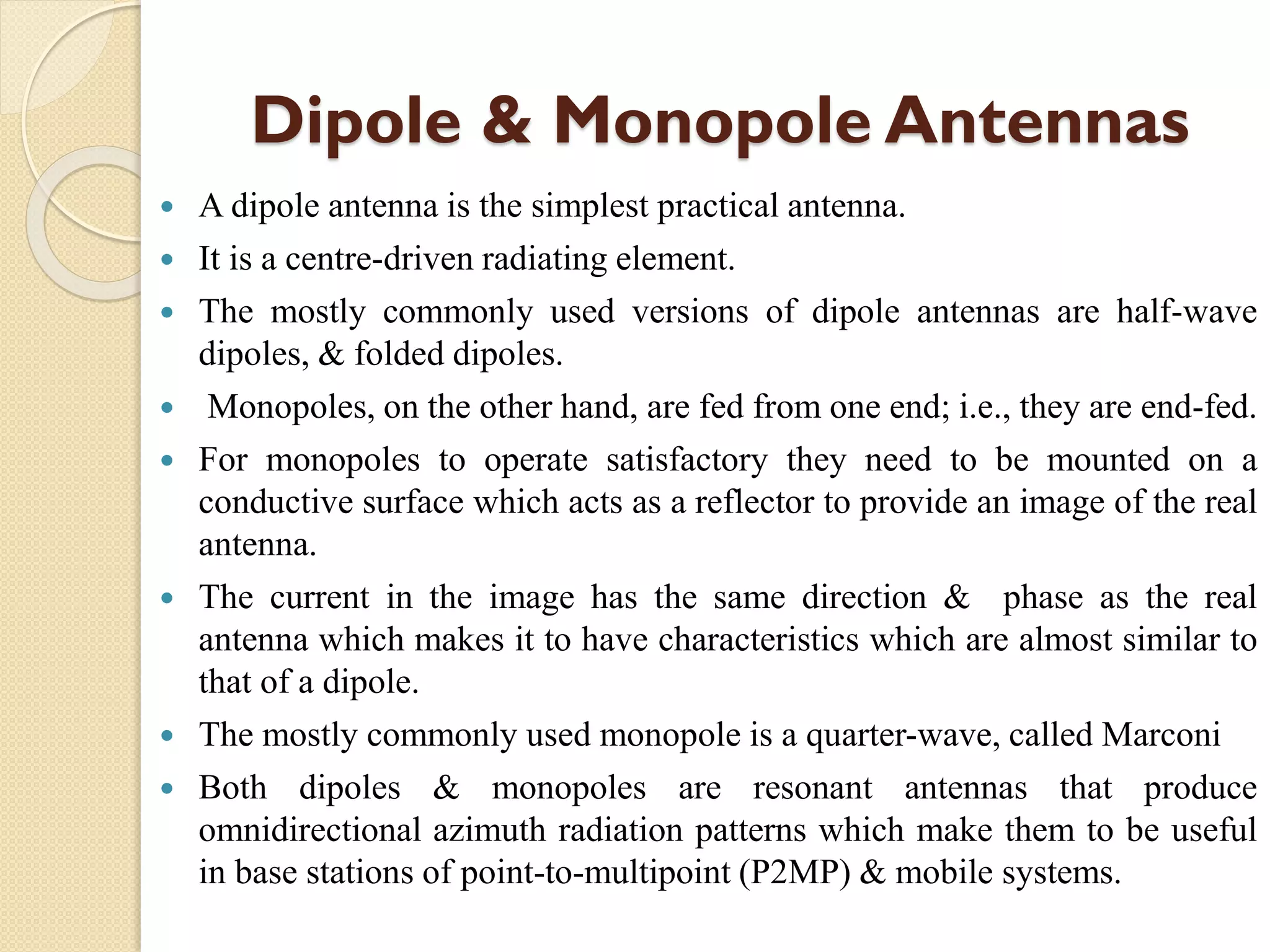 Dipole & Monopole Antennas
 A dipole antenna is the simplest practical antenna.
 It is a centre-driven radiating element.
 The mostly commonly used versions of dipole antennas are half-wave
dipoles, & folded dipoles.
 Monopoles, on the other hand, are fed from one end; i.e., they are end-fed.
 For monopoles to operate satisfactory they need to be mounted on a
conductive surface which acts as a reflector to provide an image of the real
antenna.
 The current in the image has the same direction & phase as the real
antenna which makes it to have characteristics which are almost similar to
that of a dipole.
 The mostly commonly used monopole is a quarter-wave, called Marconi
 Both dipoles & monopoles are resonant antennas that produce
omnidirectional azimuth radiation patterns which make them to be useful
in base stations of point-to-multipoint (P2MP) & mobile systems.
 