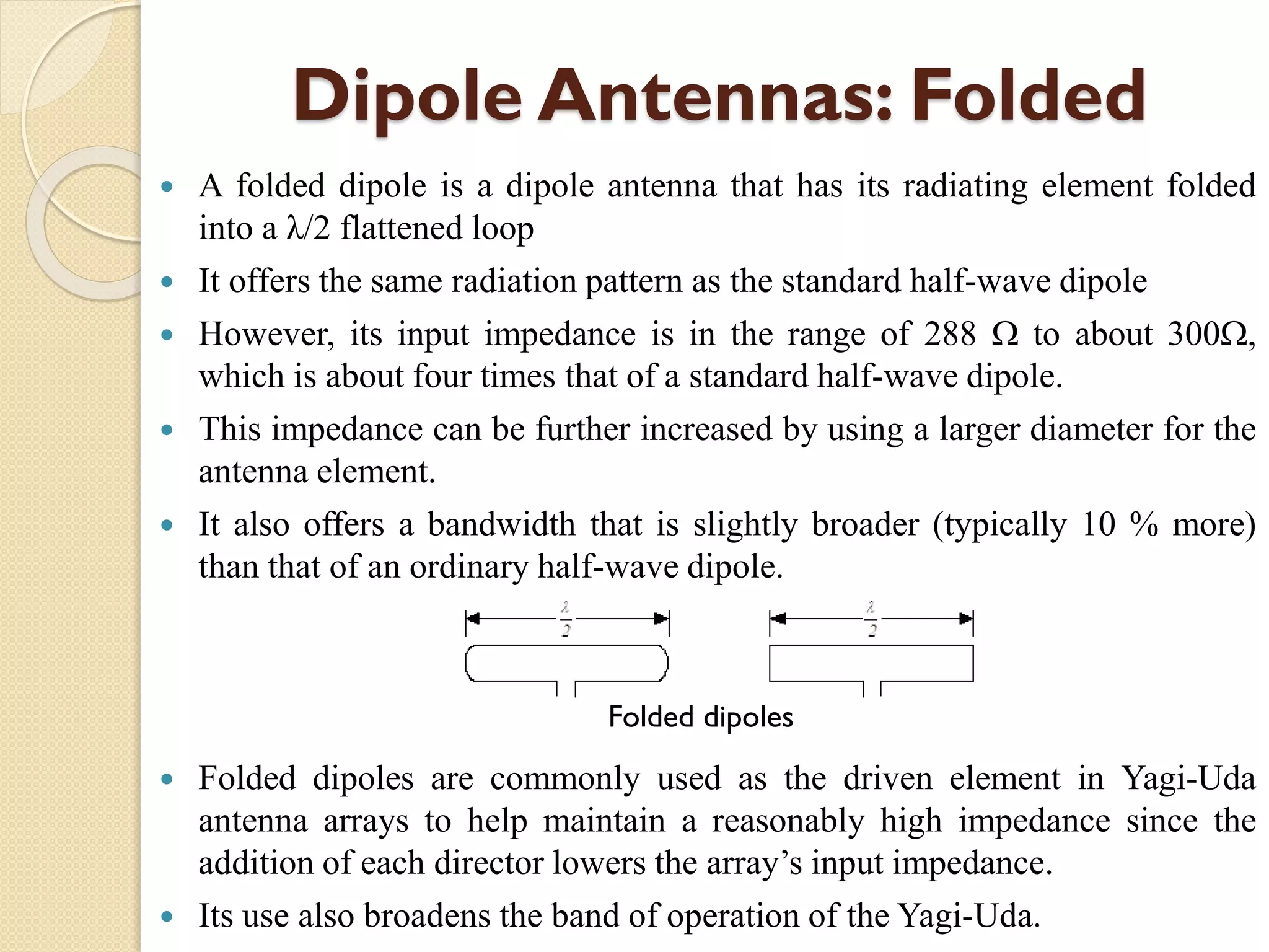 Dipole Antennas: Folded
 A folded dipole is a dipole antenna that has its radiating element folded
into a λ/2 flattened loop
 It offers the same radiation pattern as the standard half-wave dipole
 However, its input impedance is in the range of 288  to about 300,
which is about four times that of a standard half-wave dipole.
 This impedance can be further increased by using a larger diameter for the
antenna element.
 It also offers a bandwidth that is slightly broader (typically 10 % more)
than that of an ordinary half-wave dipole.
 Folded dipoles are commonly used as the driven element in Yagi-Uda
antenna arrays to help maintain a reasonably high impedance since the
addition of each director lowers the array’s input impedance.
 Its use also broadens the band of operation of the Yagi-Uda.
Folded dipoles
 