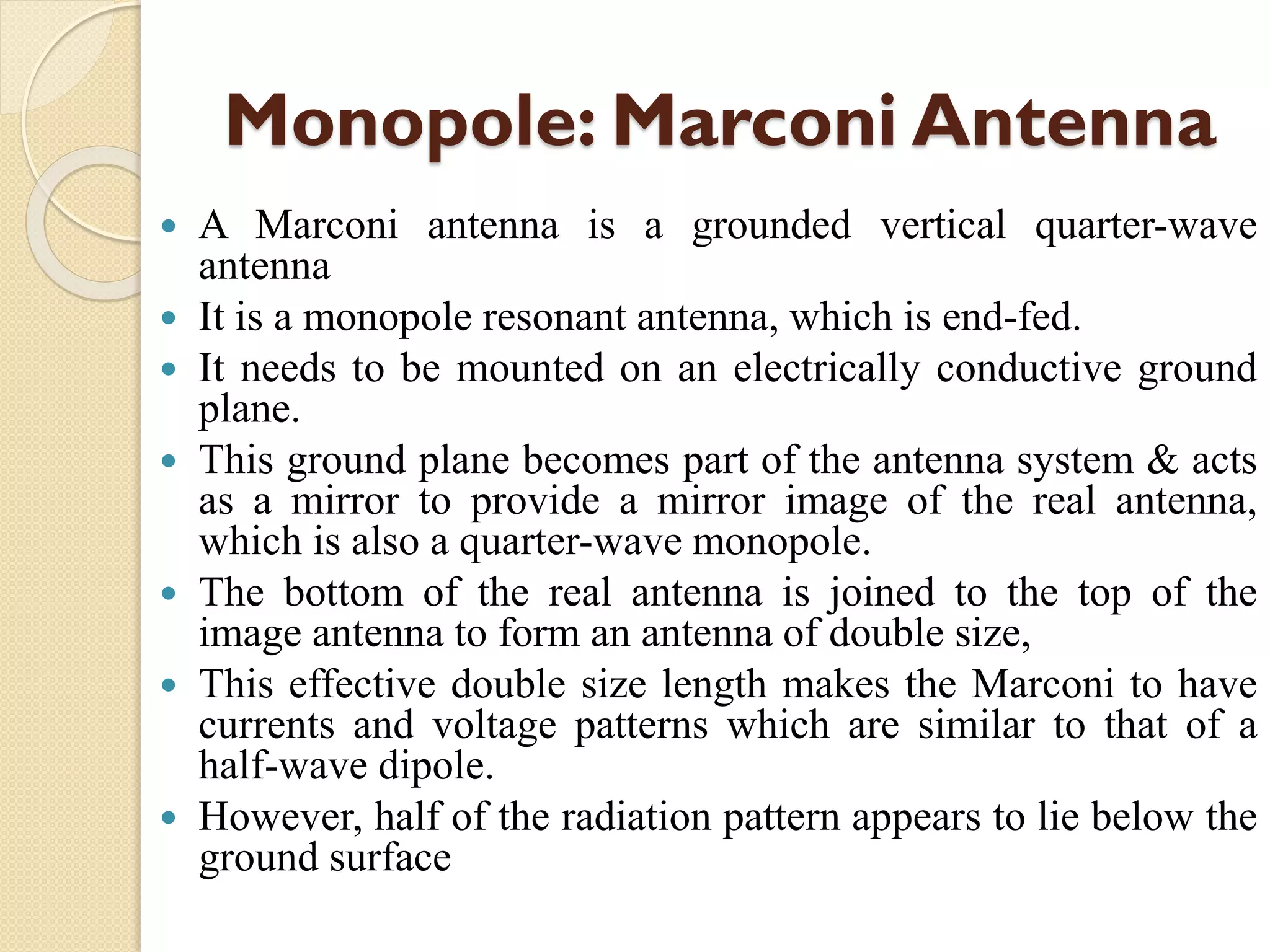 Monopole: Marconi Antenna
 A Marconi antenna is a grounded vertical quarter-wave
antenna
 It is a monopole resonant antenna, which is end-fed.
 It needs to be mounted on an electrically conductive ground
plane.
 This ground plane becomes part of the antenna system & acts
as a mirror to provide a mirror image of the real antenna,
which is also a quarter-wave monopole.
 The bottom of the real antenna is joined to the top of the
image antenna to form an antenna of double size,
 This effective double size length makes the Marconi to have
currents and voltage patterns which are similar to that of a
half-wave dipole.
 However, half of the radiation pattern appears to lie below the
ground surface
 