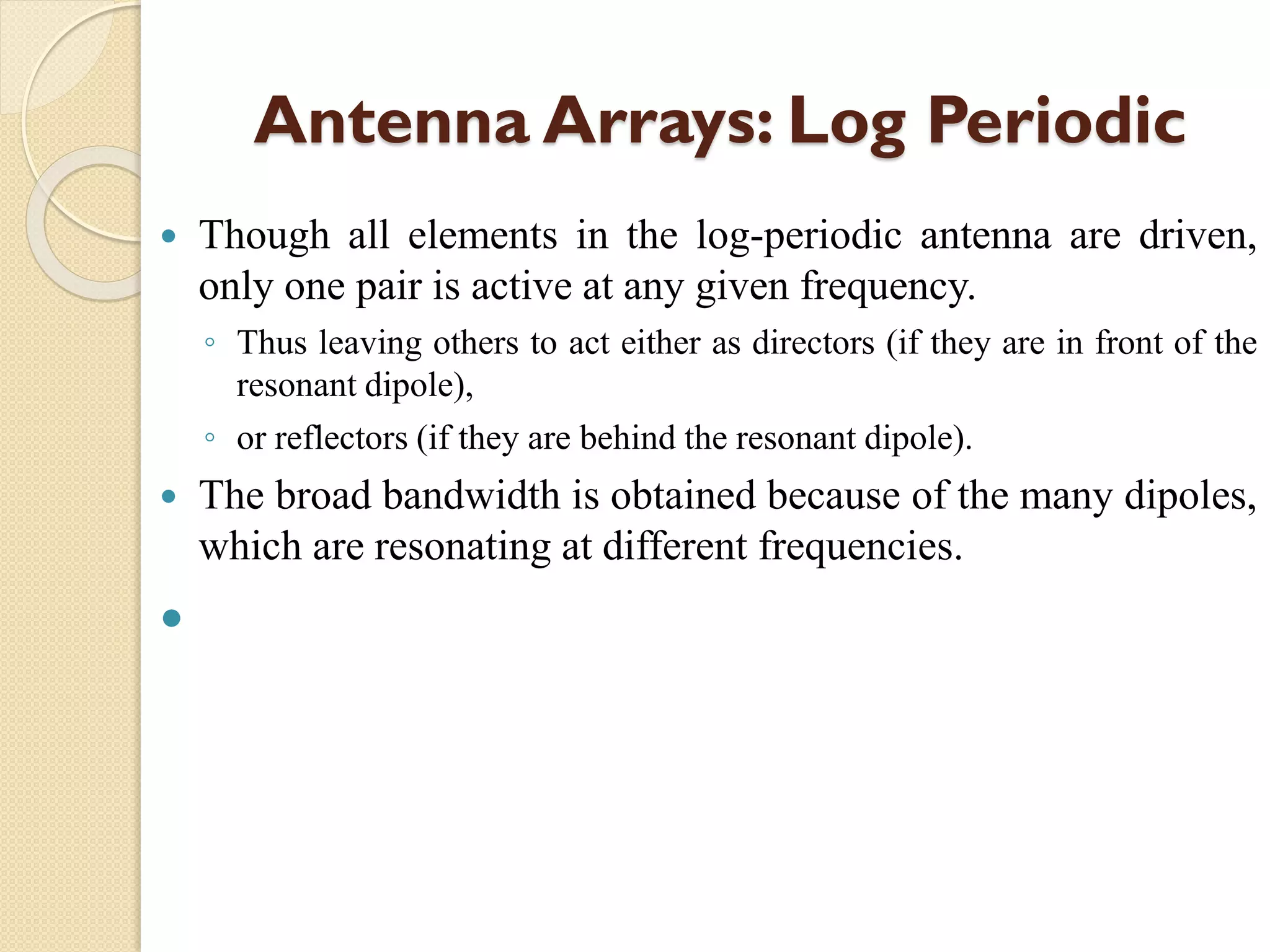 Antenna Arrays: Log Periodic
 Though all elements in the log-periodic antenna are driven,
only one pair is active at any given frequency.
◦ Thus leaving others to act either as directors (if they are in front of the
resonant dipole),
◦ or reflectors (if they are behind the resonant dipole).
 The broad bandwidth is obtained because of the many dipoles,
which are resonating at different frequencies.

 
