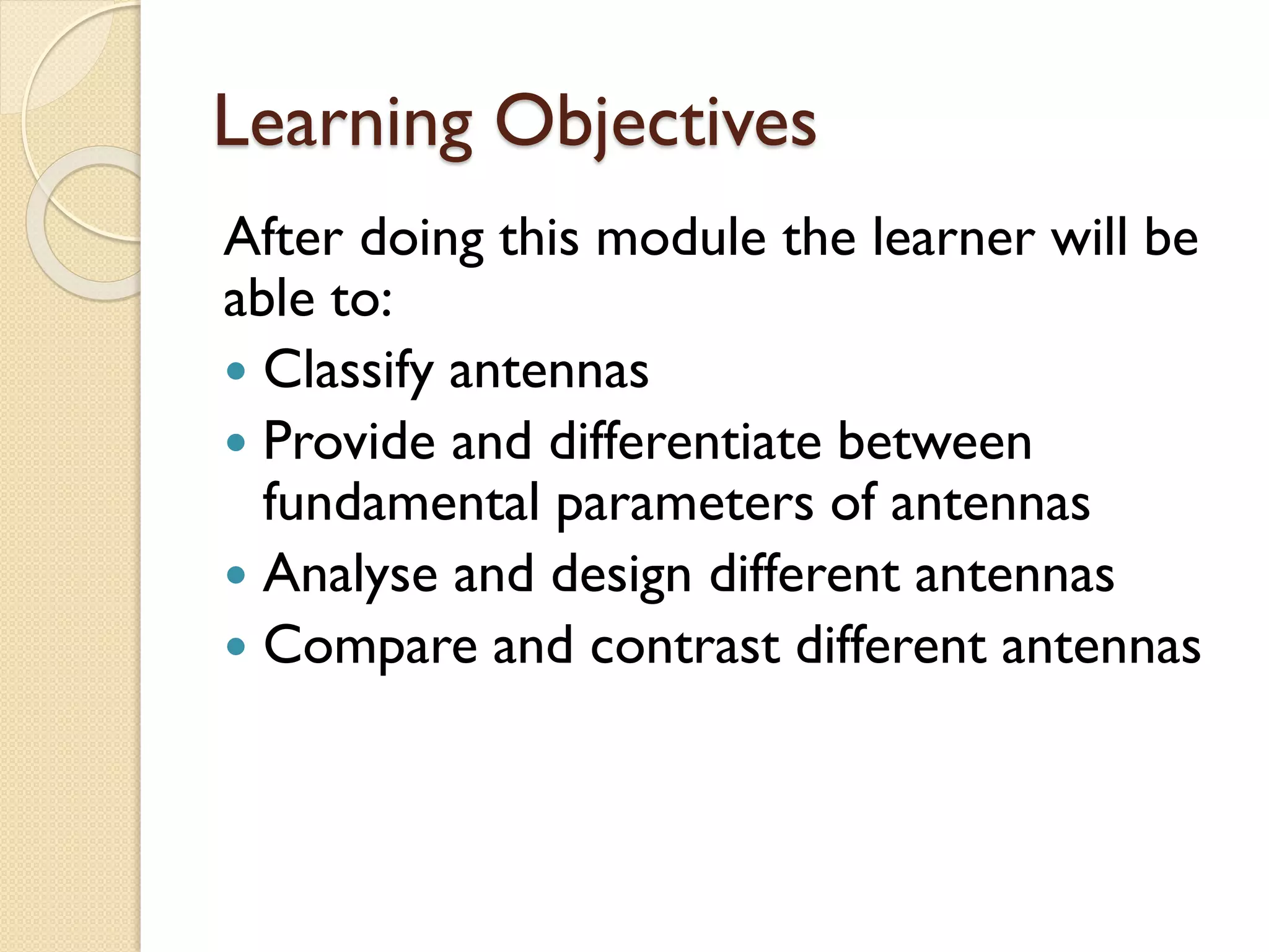 Learning Objectives
After doing this module the learner will be
able to:
 Classify antennas
 Provide and differentiate between
fundamental parameters of antennas
 Analyse and design different antennas
 Compare and contrast different antennas
 