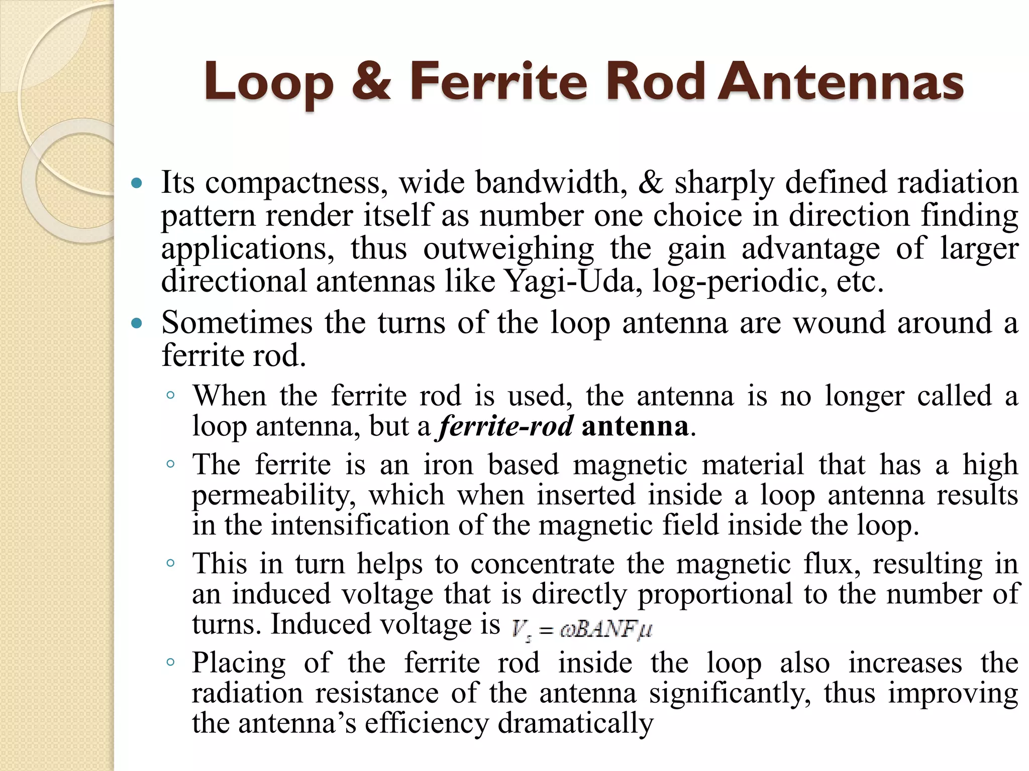 Loop & Ferrite Rod Antennas
 Its compactness, wide bandwidth, & sharply defined radiation
pattern render itself as number one choice in direction finding
applications, thus outweighing the gain advantage of larger
directional antennas like Yagi-Uda, log-periodic, etc.
 Sometimes the turns of the loop antenna are wound around a
ferrite rod.
◦ When the ferrite rod is used, the antenna is no longer called a
loop antenna, but a ferrite-rod antenna.
◦ The ferrite is an iron based magnetic material that has a high
permeability, which when inserted inside a loop antenna results
in the intensification of the magnetic field inside the loop.
◦ This in turn helps to concentrate the magnetic flux, resulting in
an induced voltage that is directly proportional to the number of
turns. Induced voltage is
◦ Placing of the ferrite rod inside the loop also increases the
radiation resistance of the antenna significantly, thus improving
the antenna’s efficiency dramatically
 