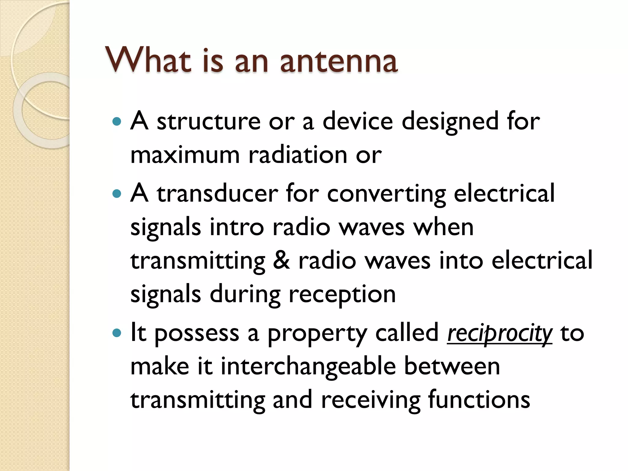 What is an antenna
 A structure or a device designed for
maximum radiation or
 A transducer for converting electrical
signals intro radio waves when
transmitting & radio waves into electrical
signals during reception
 It possess a property called reciprocity to
make it interchangeable between
transmitting and receiving functions
 