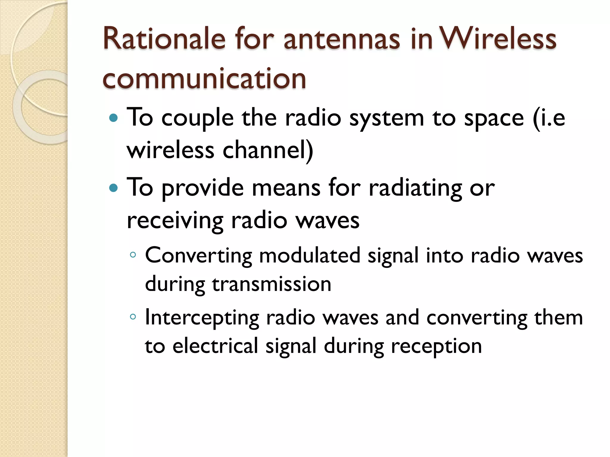 Rationale for antennas in Wireless
communication
 To couple the radio system to space (i.e
wireless channel)
 To provide means for radiating or
receiving radio waves
◦ Converting modulated signal into radio waves
during transmission
◦ Intercepting radio waves and converting them
to electrical signal during reception
 
