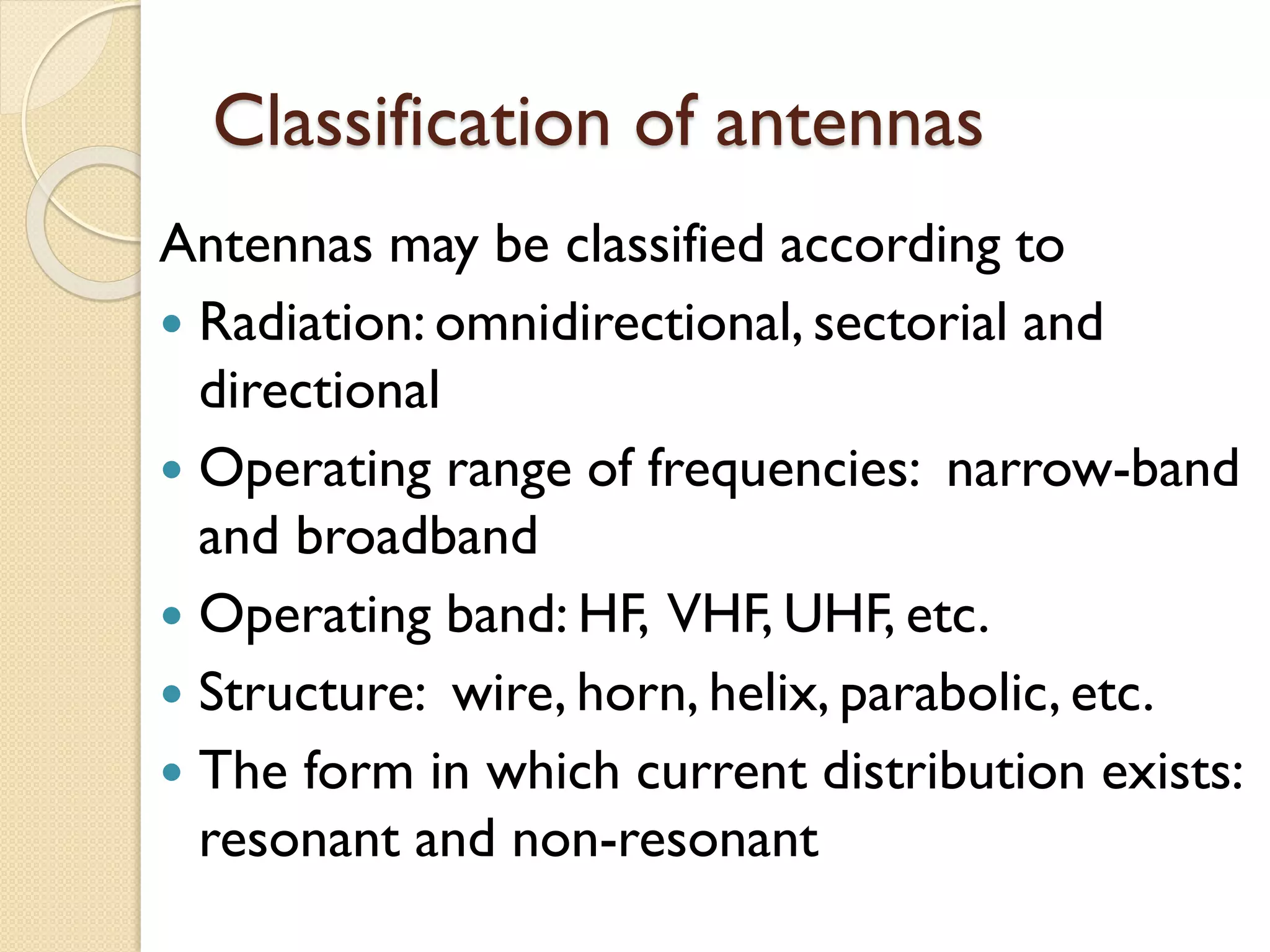 Classification of antennas
Antennas may be classified according to
 Radiation: omnidirectional, sectorial and
directional
 Operating range of frequencies: narrow-band
and broadband
 Operating band: HF, VHF, UHF, etc.
 Structure: wire, horn, helix, parabolic, etc.
 The form in which current distribution exists:
resonant and non-resonant
 