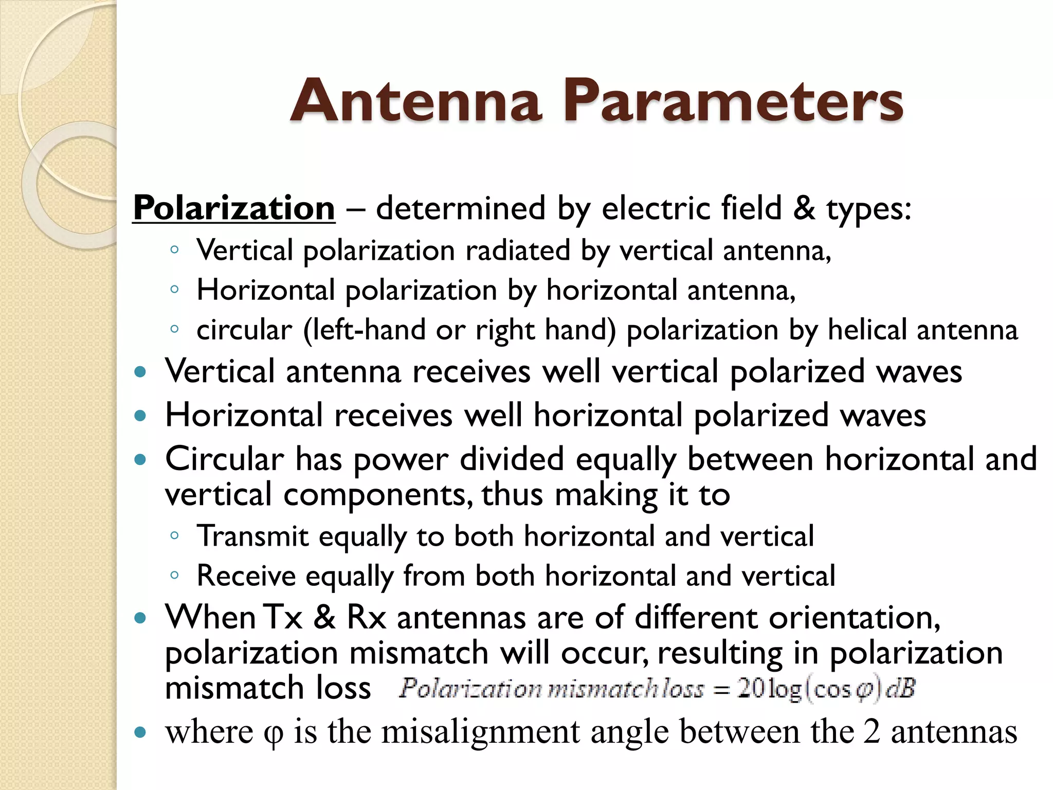 Antenna Parameters
Polarization – determined by electric field & types:
◦ Vertical polarization radiated by vertical antenna,
◦ Horizontal polarization by horizontal antenna,
◦ circular (left-hand or right hand) polarization by helical antenna
 Vertical antenna receives well vertical polarized waves
 Horizontal receives well horizontal polarized waves
 Circular has power divided equally between horizontal and
vertical components, thus making it to
◦ Transmit equally to both horizontal and vertical
◦ Receive equally from both horizontal and vertical
 When Tx & Rx antennas are of different orientation,
polarization mismatch will occur, resulting in polarization
mismatch loss
 where φ is the misalignment angle between the 2 antennas
 