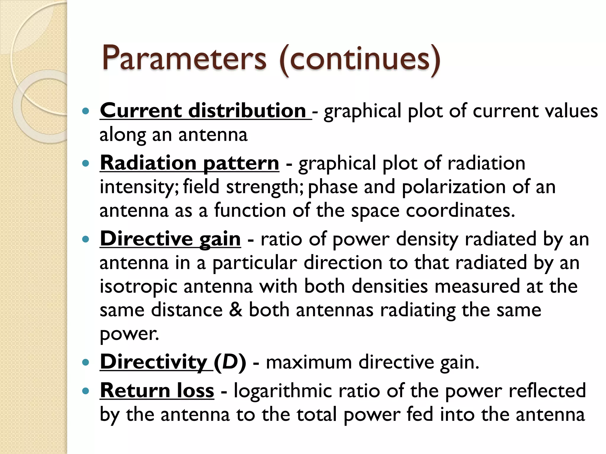 Parameters (continues)
 Current distribution - graphical plot of current values
along an antenna
 Radiation pattern - graphical plot of radiation
intensity; field strength; phase and polarization of an
antenna as a function of the space coordinates.
 Directive gain - ratio of power density radiated by an
antenna in a particular direction to that radiated by an
isotropic antenna with both densities measured at the
same distance & both antennas radiating the same
power.
 Directivity (D) - maximum directive gain.
 Return loss - logarithmic ratio of the power reflected
by the antenna to the total power fed into the antenna
 