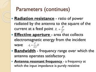 Parameters (continues)
 Radiation resistance - ratio of power
radiated by the antenna to the square of the
current at a feed point
 Effective aperture - area that collects
electromagnetic energy from the incident
wave
 Bandwidth - frequency range over which the
antenna operates satisfactory.
 Antenna resonant frequency - a frequency at
which the input impedance is purely resistive
 