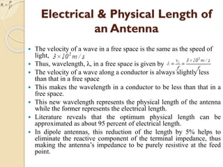 Electrical & Physical Length of
an Antenna
 The velocity of a wave in a free space is the same as the speed of
light,
 Thus, wavelength, λ, in a free space is given by
 The velocity of a wave along a conductor is always slightly less
than that in a free space
 This makes the wavelength in a conductor to be less than that in a
free space.
 This new wavelength represents the physical length of the antenna
while the former represents the electrical length.
 Literature reveals that the optimum physical length can be
approximated as about 95 percent of electrical length.
 In dipole antennas, this reduction of the length by 5% helps to
eliminate the reactive component of the terminal impedance, thus
making the antenna’s impedance to be purely resistive at the feed
point.
2
r
I
P
R 
 