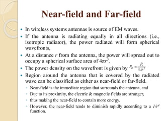 Near-field and Far-field
 In wireless systems antennas is source of EM waves.
 If the antenna is radiating equally in all directions (i.e.,
isotropic radiator), the power radiated will form spherical
wavefronts,
 At a distance r from the antenna, the power will spread out to
occupy a spherical surface area of 4πr2.
 The power density on the wavefront is given by
 Region around the antenna that is covered by the radiated
wave can be classified as either as near-field or far-field.
◦ Near-field is the immediate region that surrounds the antenna, and
◦ Due to its proximity, the electric & magnetic fields are stronger,
◦ thus making the near-field to contain more energy.
◦ However, the near-field tends to diminish rapidly according to a 1/r4
function.
 