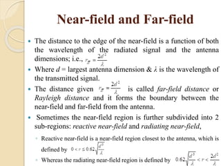 Near-field and Far-field
 The distance to the edge of the near-field is a function of both
the wavelength of the radiated signal and the antenna
dimensions; i.e.,
 Where d = largest antenna dimension & λ is the wavelength of
the transmitted signal.
 The distance given is called far-field distance or
Rayleigh distance and it forms the boundary between the
near-field and far-field from the antenna.
 Sometimes the near-field region is further subdivided into 2
sub-regions: reactive near-field and radiating near-field,
◦ Reactive near-field is a near-field region closest to the antenna, which is
defined by
◦ Whereas the radiating near-field region is defined by
 