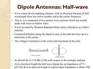 Dipole Antennas: Half-wave
 It is a centre-driven radiating element, with an electrical distance of half
wavelength from one end to another end at the carrier frequency.
 That is, it is composed of two quarter-wave sections which are usually
made with wires or hollow tubes.
 It was invented by Heinrich Rudolph Hertz; hence referred to as a Hertz
antenna.
 Current distribution along the dipole is zero at the ends but rises up to a
maximum at the centre
 The voltage is minimum at the centre and maximum at the ends.
 Its directivity is 2.14 dBi (1.64) with respect to the isotropic radiator.
 At its electrical length the half-wave dipole has an impedance of 73 +
j42.5 Ω, & at its physical length its typical input impedance is about 73
 