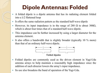 Dipole Antennas: Folded
 A folded dipole is a dipole antenna that has its radiating element folded
into a λ/2 flattened loop
 It offers the same radiation pattern as the standard half-wave dipole
 However, its input impedance is in the range of 288  to about 300,
which is about four times that of a standard half-wave dipole.
 This impedance can be further increased by using a larger diameter for the
antenna element.
 It also offers a bandwidth that is slightly broader (typically 10 % more)
than that of an ordinary half-wave dipole.
 Folded dipoles are commonly used as the driven element in Yagi-Uda
antenna arrays to help maintain a reasonably high impedance since the
addition of each director lowers the array’s input impedance.
 Its use also broadens the band of operation of the Yagi-Uda.
Folded dipoles
 