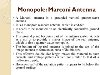 Monopole: Marconi Antenna
 A Marconi antenna is a grounded vertical quarter-wave
antenna
 It is a monopole resonant antenna, which is end-fed.
 It needs to be mounted on an electrically conductive ground
plane.
 This ground plane becomes part of the antenna system & acts
as a mirror to provide a mirror image of the real antenna,
which is also a quarter-wave monopole.
 The bottom of the real antenna is joined to the top of the
image antenna to form an antenna of double size,
 This effective double size length makes the Marconi to have
currents and voltage patterns which are similar to that of a
half-wave dipole.
 However, half of the radiation pattern appears to lie below the
ground surface
 