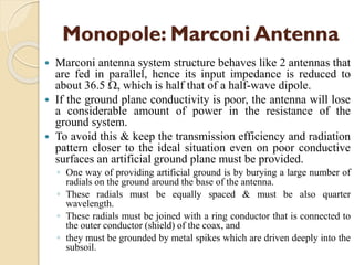 Monopole: Marconi Antenna
 Marconi antenna system structure behaves like 2 antennas that
are fed in parallel, hence its input impedance is reduced to
about 36.5 , which is half that of a half-wave dipole.
 If the ground plane conductivity is poor, the antenna will lose
a considerable amount of power in the resistance of the
ground system.
 To avoid this & keep the transmission efficiency and radiation
pattern closer to the ideal situation even on poor conductive
surfaces an artificial ground plane must be provided.
◦ One way of providing artificial ground is by burying a large number of
radials on the ground around the base of the antenna.
◦ These radials must be equally spaced & must be also quarter
wavelength.
◦ These radials must be joined with a ring conductor that is connected to
the outer conductor (shield) of the coax, and
◦ they must be grounded by metal spikes which are driven deeply into the
subsoil.
 