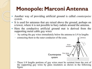 Monopole: Marconi Antenna
 Another way of providing artificial ground is called counterpoise
system.
 It is used for antennas that are raised above the ground, perhaps on
a tower, where it is not possible to bury radials around the antenna.
 Here the conductive artificial ground mat is derived from the
supporting metal cable guy wires
◦ by cutting the guy wires immediately below the antenna to /4 in lengths
◦ connecting them to the outer conductor of the coax.
◦ These /4 lengths portions of guy wires must be isolated from the rest of
the supporting guy wires by glass insulators as shown in the following
figure
Counterpoise
system
 