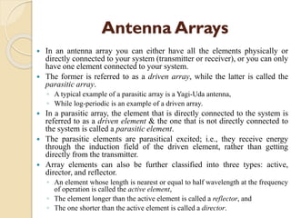 Antenna Arrays
 In an antenna array you can either have all the elements physically or
directly connected to your system (transmitter or receiver), or you can only
have one element connected to your system.
 The former is referred to as a driven array, while the latter is called the
parasitic array.
◦ A typical example of a parasitic array is a Yagi-Uda antenna,
◦ While log-periodic is an example of a driven array.
 In a parasitic array, the element that is directly connected to the system is
referred to as a driven element & the one that is not directly connected to
the system is called a parasitic element.
 The parasitic elements are parasitical excited; i.e., they receive energy
through the induction field of the driven element, rather than getting
directly from the transmitter.
 Array elements can also be further classified into three types: active,
director, and reflector.
◦ An element whose length is nearest or equal to half wavelength at the frequency
of operation is called the active element,
◦ The element longer than the active element is called a reflector, and
◦ The one shorter than the active element is called a director.
 