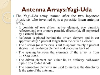 Antenna Arrays:Yagi-Uda
 The Yagi-Uda array, named after the two Japanese
physicists who invented it, is a parasitic linear antenna
array,
◦ It consists of one driven active element, one parasitic
reflector, and one or more parasitic director(s), all supported
by a central boom.
◦ Reflector is placed behind the driven element and is cut
approximately 5 percent longer than the driven element.
◦ The director (or directors) is cut to approximately 5 percent
shorter that the driven element and placed in front of it.
◦ The spacing between the elements of the array is from
0.15 to 0.25.
◦ The driven element can either be an ordinary half-wave
dipole or a folded dipole
◦ The non-active elements are used to increase the directivity
& the gain of the antenna..
 