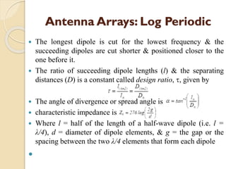 Antenna Arrays: Log Periodic
 The longest dipole is cut for the lowest frequency & the
succeeding dipoles are cut shorter & positioned closer to the
one before it.
 The ratio of succeeding dipole lengths (l) & the separating
distances (D) is a constant called design ratio, , given by
 The angle of divergence or spread angle is
 characteristic impedance is
 Where l = half of the length of a half-wave dipole (i.e. l =
λ/4), d = diameter of dipole elements, & g = the gap or the
spacing between the two λ/4 elements that form each dipole

 
