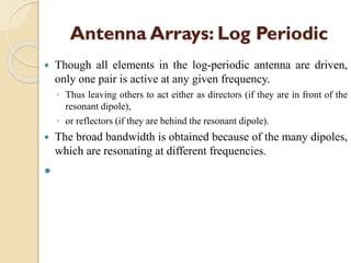 Antenna Arrays: Log Periodic
 Though all elements in the log-periodic antenna are driven,
only one pair is active at any given frequency.
◦ Thus leaving others to act either as directors (if they are in front of the
resonant dipole),
◦ or reflectors (if they are behind the resonant dipole).
 The broad bandwidth is obtained because of the many dipoles,
which are resonating at different frequencies.

 