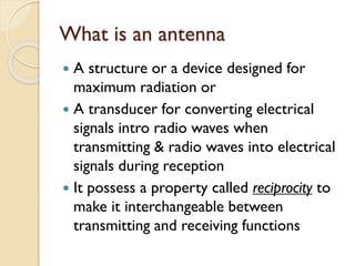 What is an antenna
 A structure or a device designed for
maximum radiation or
 A transducer for converting electrical
signals intro radio waves when
transmitting & radio waves into electrical
signals during reception
 It possess a property called reciprocity to
make it interchangeable between
transmitting and receiving functions
 