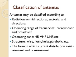 Classification of antennas
Antennas may be classified according to
 Radiation: omnidirectional, sectorial and
directional
 Operating range of frequencies: narrow-band
and broadband
 Operating band: HF, VHF, UHF, etc.
 Structure: wire, horn, helix, parabolic, etc.
 The form in which current distribution exists:
resonant and non-resonant
 