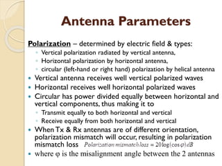 Antenna Parameters
Polarization – determined by electric field & types:
◦ Vertical polarization radiated by vertical antenna,
◦ Horizontal polarization by horizontal antenna,
◦ circular (left-hand or right hand) polarization by helical antenna
 Vertical antenna receives well vertical polarized waves
 Horizontal receives well horizontal polarized waves
 Circular has power divided equally between horizontal and
vertical components, thus making it to
◦ Transmit equally to both horizontal and vertical
◦ Receive equally from both horizontal and vertical
 When Tx & Rx antennas are of different orientation,
polarization mismatch will occur, resulting in polarization
mismatch loss
 where φ is the misalignment angle between the 2 antennas
 