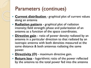 Parameters (continues)
 Current distribution - graphical plot of current values
along an antenna
 Radiation pattern - graphical plot of radiation
intensity; field strength; phase and polarization of an
antenna as a function of the space coordinates.
 Directive gain - ratio of power density radiated by an
antenna in a particular direction to that radiated by an
isotropic antenna with both densities measured at the
same distance & both antennas radiating the same
power.
 Directivity (D) - maximum directive gain.
 Return loss - logarithmic ratio of the power reflected
by the antenna to the total power fed into the antenna
 