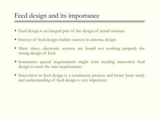 Feed design and its importance
 Feed design is an integral part of the design of actual antenna
 Success of feed design enables success in antenna design
 Many times, electronic systems are found not working properly for
wrong design of feed
 Sometimes special requirements might exist needing innovative feed
design to meet the user requirements
 Innovation in feed design is a continuous process and hence basic study
and understanding of feed design is very important.
 