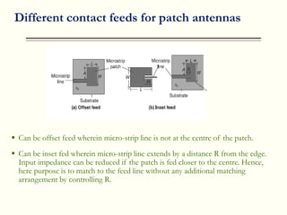 Different contact feeds for patch antennas
 Can be offset feed wherein micro-strip line is not at the centre of the patch.
 Can be inset fed wherein micro-strip line extends by a distance R from the edge.
Input impedance can be reduced if the patch is fed closer to the centre. Hence,
here purpose is to match to the feed line without any additional matching
arrangement by controlling R.
 