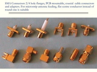 SMA Connectors 2/4 hole flanges, PCB mountable, coaxial cable connectors
and adapters. For microstrip antenna feeding, flat centre conductor instead of
round one is suitable
 