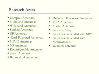 Research Areas
 Compact Antennas
 Multiband Antennas
 Wideband Antennas
 Stacked Antennas
 CP Antennas
 Dual-Polarized Antennas
 MIMO Antennas
 5G Antennas
 Reconfigurable Antennas
 Smart Antennas
 Bio medical antennas
 Dielectric Resonator Antennas
 PIFA Antennas
 Fractal Antennas
 Antenna Array
 Antennas embedded with SIW
 Antennas embedded with
Metamaterials
 Wearable antennas
 